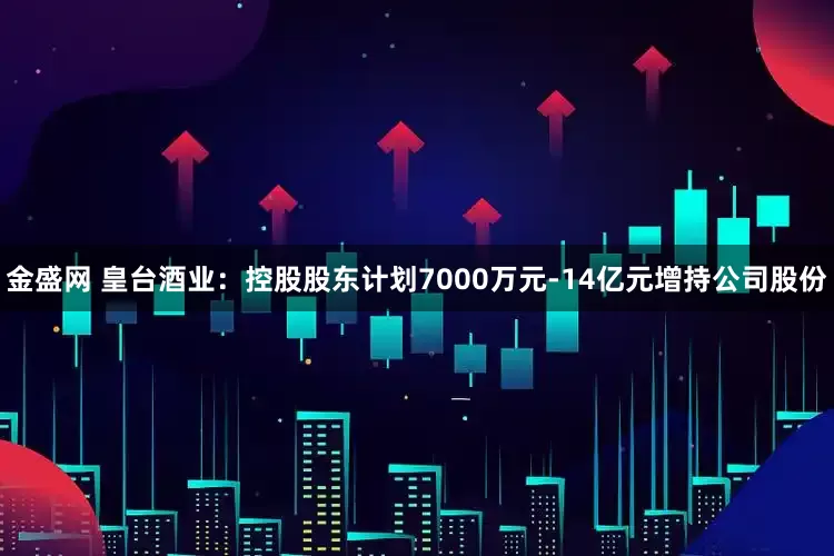 金盛网 皇台酒业：控股股东计划7000万元-14亿元增持公司股份