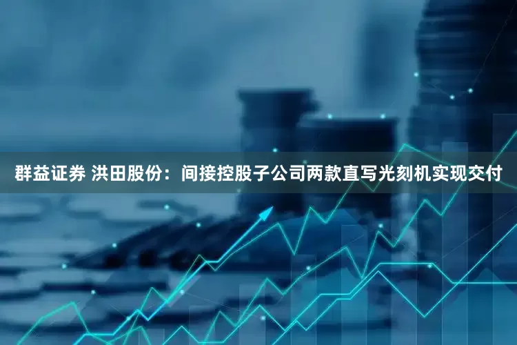 群益证券 洪田股份：间接控股子公司两款直写光刻机实现交付