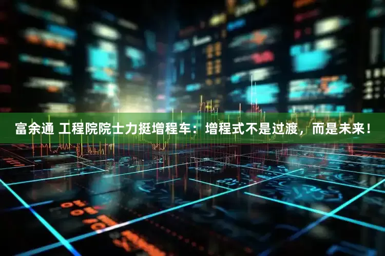 富余通 工程院院士力挺增程车：增程式不是过渡，而是未来！