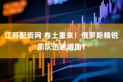 江苏配资网 卷土重来！俄罗斯精锐部队迅速增加T