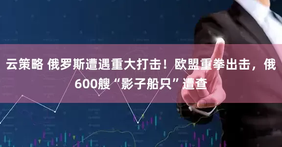 云策略 俄罗斯遭遇重大打击！欧盟重拳出击，俄600艘“影子船只”遭查