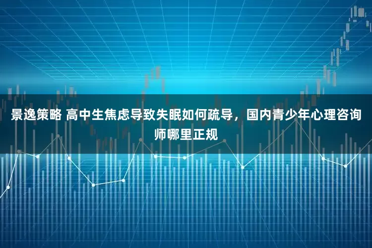 景逸策略 高中生焦虑导致失眠如何疏导，国内青少年心理咨询师哪里正规