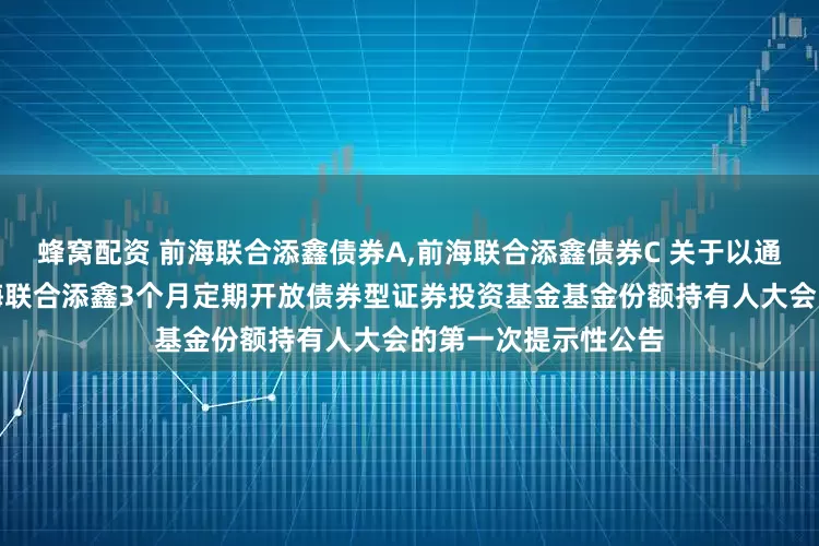 蜂窝配资 前海联合添鑫债券A,前海联合添鑫债券C 关于以通讯方式召开新疆前海联合添鑫3个月定期开放债券型证券投资基金基金份额持有人大会的第一次提示性公告