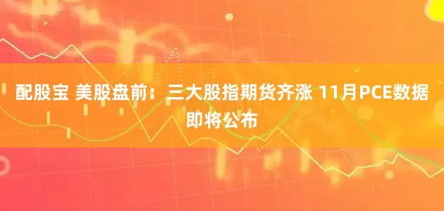 配股宝 美股盘前:三大股指期货齐涨 11月PCE数据即将公布